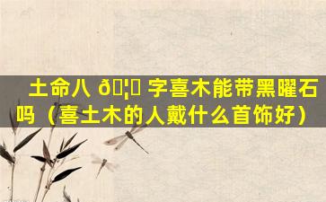土命八 🦈 字喜木能带黑曜石吗（喜土木的人戴什么首饰好）